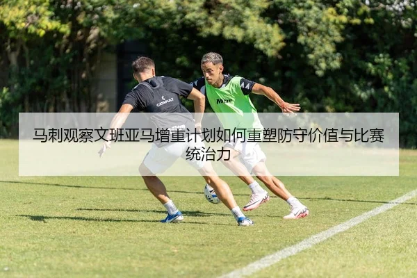 马刺观察文班亚马增重计划如何重塑防守价值与比赛统治力