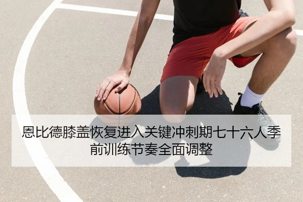 恩比德膝盖恢复进入关键冲刺期七十六人季前训练节奏全面调整